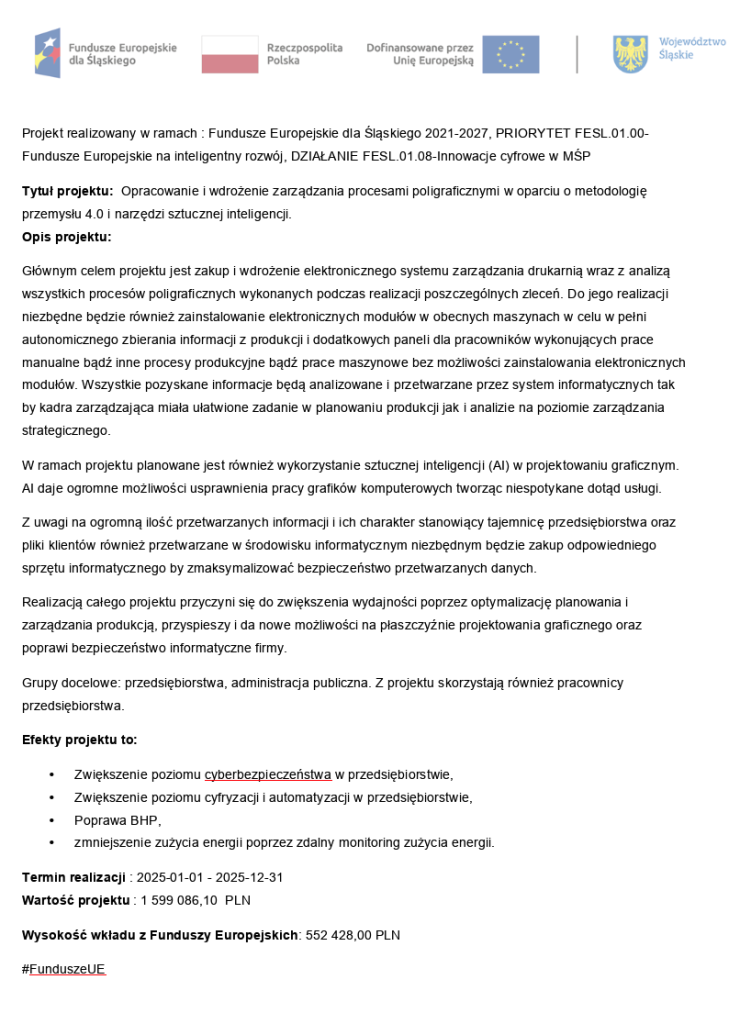 Projekt realizowany w ramach : Fundusze Europejskie dla Śląskiego 2021-2027, PRIORYTET FESL.01.00-Fundusze Europejskie na inteligentny rozwój, DZIAŁANIE FESL.01.08-Innowacje cyfrowe w MŚPTytuł projektu:  Opracowanie i wdrożenie zarządzania procesami poligraficznymi w oparciu o metodologię przemysłu 4.0 i narzędzi sztucznej inteligencji.Opis projektu:Głównym celem projektu jest zakup i wdrożenie elektronicznego systemu zarządzania drukarnią wraz z analizą wszystkich procesów poligraficznych wykonanych podczas realizacji poszczególnych zleceń. Do jego realizacji niezbędne będzie również zainstalowanie elektronicznych modułów w obecnych maszynach w celu w pełni autonomicznego zbierania informacji z produkcji i dodatkowych paneli dla pracowników wykonujących prace manualne bądź inne procesy produkcyjne bądź prace maszynowe bez możliwości zainstalowania elektronicznych modułów. Wszystkie pozyskane informacje będą analizowane i przetwarzane przez system informatycznych tak by kadra zarządzająca miała ułatwione zadanie w planowaniu produkcji jak i analizie na poziomie zarządzania strategicznego.W ramach projektu planowane jest również wykorzystanie sztucznej inteligencji (AI) w projektowaniu graficznym. AI daje ogromne możliwości usprawnienia pracy grafików komputerowych tworząc niespotykane dotąd usługi.Z uwagi na ogromną ilość przetwarzanych informacji i ich charakter stanowiący tajemnicę przedsiębiorstwa oraz pliki klientów również przetwarzane w środowisku informatycznym niezbędnym będzie zakup odpowiedniego sprzętu informatycznego by zmaksymalizować bezpieczeństwo przetwarzanych danych.Realizacją całego projektu przyczyni się do zwiększenia wydajności poprzez optymalizację planowania i zarządzania produkcją, przyspieszy i da nowe możliwości na płaszczyźnie projektowania graficznego oraz poprawi bezpieczeństwo informatyczne firmy.Grupy docelowe: przedsiębiorstwa, administracja publiczna. Z projektu skorzystają również pracownicy przedsiębiorstwa.Efekty projektu to:	Zwiększenie poziomu cyberbezpieczeństwa w przedsiębiorstwie,	Zwiększenie poziomu cyfryzacji i automatyzacji w przedsiębiorstwie,	Poprawa BHP,	zmniejszenie zużycia energii poprzez zdalny monitoring zużycia energii.Termin realizacji : 2025-01-01 - 2025-12-31Wartość projektu : 1 599 086,10  PLNWysokość wkładu z Funduszy Europejskich: 552 428,00 PLN